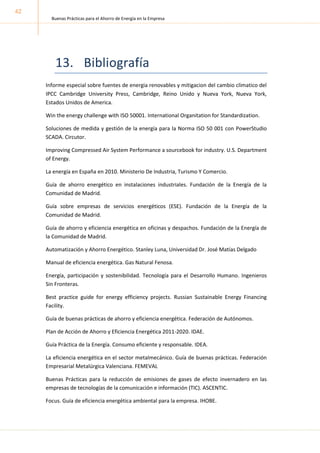 Buenas Prácticas para el Ahorro de Energía en la Empresa
42
13.
Informe especial sobre fuentes de energia renovables y mitigacion del cambio climatico del
IPCC Cambridge University Press, Cambridge, Reino Unido y Nueva York, Nueva York,
Estados Unidos de America.
Win the energy challenge with ISO 50001. International Organitation for Standardization.
Soluciones de medida y gestión de la energía para la Norma ISO 50 001 con PowerStudio
SCADA. Circutor.
Improving Compressed Air System Performance a sourcebook for industry. U.S. Department
of Energy.
La energía en España en 2010. Ministerio De Industria, Turismo Y Comercio.
Guía de ahorro energético en instalaciones industriales. Fundación de la Energía de la
Comunidad de Madrid.
Guía sobre empresas de servicios energéticos (ESE). Fundación de la Energía de la
Comunidad de Madrid.
Guía de ahorro y eficiencia energética en oficinas y despachos. Fundación de la Energía de
la Comunidad de Madrid.
Automatización y Ahorro Energético. Stanley Luna, Universidad Dr. José Matías Delgado
Manual de eficiencia energética. Gas Natural Fenosa.
Energía, participación y sostenibilidad. Tecnología para el Desarrollo Humano. Ingenieros
Sin Fronteras.
Best practice guide for energy efficiency projects. Russian Sustainable Energy Financing
Facility.
Guía de buenas prácticas de ahorro y eficiencia energética. Federación de Autónomos.
Plan de Acción de Ahorro y Eficiencia Energética 2011-2020. IDAE.
Guía Práctica de la Energía. Consumo eficiente y responsable. IDEA.
La eficiencia energética en el sector metalmecánico. Guía de buenas prácticas. Federación
Empresarial Metalúrgica Valenciana. FEMEVAL
Buenas Prácticas para la reducción de emisiones de gases de efecto invernadero en las
empresas de tecnologías de la comunicación e información (TIC). ASCENTIC.
Focus. Guía de eficiencia energética ambiental para la empresa. IHOBE.
 