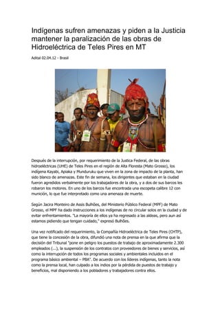 Indígenas sufren amenazas y piden a la Justicia
mantener la paralización de las obras de
Hidroeléctrica de Teles Pires en MT
Adital 02.04.12 - Brasil




Después de la interrupción, por requerimiento de la Justica Federal, de las obras
hidroeléctricas (UHE) de Teles Pires en el región de Alta Floresta (Mato Grosso), los
indígena Kayabi, Apiaka y Munduruku que viven en la zona de impacto de la planta, han
sido blanco de amenazas. Este fin de semana, los dirigentes que estaban en la ciudad
fueron agredidos verbalmente por los trabajadores de la obra, y a dos de sus barcos les
robaron los motores. En uno de los barcos fue encontrada una escopeta calibre 12 con
munición, lo que fue interpretado como una amenaza de muerte.

Según Jacira Monteiro de Assis Bulhões, del Ministerio Público Federal (MPF) de Mato
Grosso, el MPF ha dado instrucciones a los indígenas de no circular solos en la ciudad y de
evitar enfrentamientos. "La mayoría de ellos ya ha regresado a las aldeas, pero aun así
estamos pidiendo que tengan cuidado," expresó Bulhões.

Una vez notificado del requerimiento, la Compañía Hidroeléctrica de Teles Pires (CHTP),
que tiene la concesión de la obra, difundió una nota de prensa en la que afirma que la
decisión del Tribunal "pone en peligro los puestos de trabajo de aproximadamente 2.300
empleados (...), la suspensión de los contratos con proveedores de bienes y servicios, así
como la interrupción de todos los programas sociales y ambientales incluidos en el
programa básico ambiental – PBA". De acuerdo con los líderes indígenas, tanto la nota
como la prensa local, han culpado a los indios por la pérdida de puestos de trabajo y
beneficios, mal disponiendo a los pobladores y trabajadores contra ellos.
 
