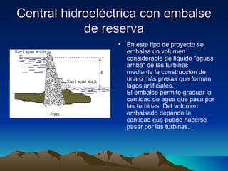 Central hidroeléctrica con embalse
            de reserva
                 •   En este tipo de proyecto se
                     embalsa un volumen
                     considerable de líquido "aguas
                     arriba" de las turbinas
                     mediante la construcción de
                     una o más presas que forman
                     lagos artificiales.
                     El embalse permite graduar la
                     cantidad de agua que pasa por
                     las turbinas. Del volumen
                     embalsado depende la
                     cantidad que puede hacerse
                     pasar por las turbinas.
 