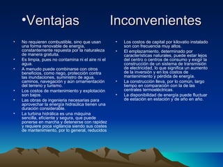 •Ventajas                                       Inconvenientes
•   No requieren combustible, sino que usan         •   Los costos de capital por kilovatio instalado
    una forma renovable de energía,                     son con frecuencia muy altos.
    constantemente repuesta por la naturaleza       •   El emplazamiento, determinado por
    de manera gratuita.                                 características naturales, puede estar lejos
•   Es limpia, pues no contamina ni el aire ni el       del centro o centros de consumo y exigir la
    agua.                                               construcción de un sistema de transmisión
•   A menudo puede combinarse con otros                 de electricidad, lo que significa un aumento
    beneficios, como riego, protección contra           de la inversión y en los costos de
    las inundaciones, suministro de agua,               mantenimiento y pérdida de energía.
    caminos, navegación y aún ornamentación         •   La construcción lleva, por lo común, largo
    del terreno y turismo.                              tiempo en comparación con la de las
•   Los costos de mantenimiento y explotación           centrales termoeléctricas.
    son bajos.                                      •   La disponibilidad de energía puede fluctuar
•   Las obras de ingenieria necesarias para             de estación en estación y de año en año.
    aprovechar la energía hidraúlica tienen una
    duración considerable.
•   La turbina hidrálica es una máquina
    sencilla, eficiente y segura, que puede
    ponerse en marcha y detenerse con rapidez
    y requiere poca vigilancia siendo sus costes
    de mantenimiento, por lo general, reducidos
 