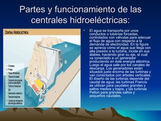 Partes y funcionamiento de las
  centrales hidroeléctricas:
               •   El agua se transporta por unos
                   conductos o tuberías forzadas,
                   controlados con válvulas para adecuar
                   el flujo de agua con respecto a la
                   demanda de electricidad. En la figura
                   se aprecia cómo el agua que llega con
                   alta presión a la turbina, incide en sus
                   álabes, haciendo girar su eje, el cual
                   va conectado a un generador
                   produciendo en éste energía eléctrica.
                   Luego el agua sale por los canales de
                   descarga. Los generadores están
                   situados justo encima de las turbinas y
                   van conectados con árboles verticales.
                   El diseño de las turbinas depende del
                   caudal de agua; las turbinas Francis
                   se utilizan para caudales grandes y
                   saltos medios y bajos, y las turbinas
                   Pelton para grandes saltos y
                   pequeños caudales.
 
