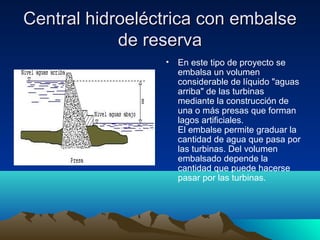 Central hidroeléctrica con embalseCentral hidroeléctrica con embalse
de reservade reserva
• En este tipo de proyecto se
embalsa un volumen
considerable de líquido "aguas
arriba" de las turbinas
mediante la construcción de
una o más presas que forman
lagos artificiales.
El embalse permite graduar la
cantidad de agua que pasa por
las turbinas. Del volumen
embalsado depende la
cantidad que puede hacerse
pasar por las turbinas.
 