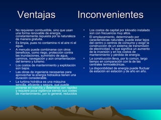Ventajas InconvenientesVentajas Inconvenientes
• No requieren combustible, sino que usan
una forma renovable de energía,
constantemente repuesta por la naturaleza
de manera gratuita.
• Es limpia, pues no contamina ni el aire ni el
agua.
• A menudo puede combinarse con otros
beneficios, como riego, protección contra
las inundaciones, suministro de agua,
caminos, navegación y aún ornamentación
del terreno y turismo.
• Los costos de mantenimiento y explotación
son bajos.
• Las obras de ingenieria necesarias para
aprovechar la energía hidraúlica tienen una
duración considerable.
• La turbina hidrálica es una máquina
sencilla, eficiente y segura, que puede
ponerse en marcha y detenerse con rapidez
y requiere poca vigilancia siendo sus costes
de mantenimiento, por lo general, reducidos
• Los costos de capital por kilovatio instalado
son con frecuencia muy altos.
• El emplazamiento, determinado por
características naturales, puede estar lejos
del centro o centros de consumo y exigir la
construcción de un sistema de transmisión
de electricidad, lo que significa un aumento
de la inversión y en los costos de
mantenimiento y pérdida de energía.
• La construcción lleva, por lo común, largo
tiempo en comparación con la de las
centrales termoeléctricas.
• La disponibilidad de energía puede fluctuar
de estación en estación y de año en año.
 