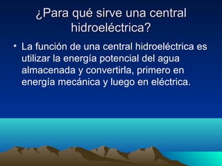 ¿Para qué sirve una central¿Para qué sirve una central
hidroeléctrica?hidroeléctrica?
• La función de una central hidroeléctrica es
utilizar la energía potencial del agua
almacenada y convertirla, primero en
energía mecánica y luego en eléctrica.
 