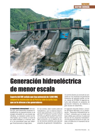 INFORME
                                                                                                        SECTOR ENERGÍA




Generación hidroeléctrica
de menor escala
                                                                                         Un primer estudio ya concluido se con-
Experto del BM señala que hay potencial de 1,600 MW,                                     centró en los proyectos de generación
                                                                                         hidráulica de pequeña escala, es de-
empero la restricción en el Perú ha sido la tarifa baja                                  cir, menos de 20 MW. El segundo es-
que se le ofrecen a los generadores                                                      tudio está enfocado en proyectos de
                                                                                         generación hidráulica de mediana a
                                                                                         gran escala (en desarrollo).
La experiencia internacional demues-       En ese sentido, dado nuestro potencial        El ingeniero Eduardo Zolezzi, consul-
tra que, para desarrollar proyectos hi-    hidroeléctrico, que no estamos desarro-       tor del Banco Mundial, en su presen-
droeléctricos de pequeña escala (o de      llando adecuadamente, es que el Banco         tación: “Pequeñas Hidroeléctricas en
energía renovable) en una escala sig-                                                    el Perú”, comenta que no existe una
                                           Mundial y el gobierno peruano acorda-
nificativa, es necesario contar con ta-                                                  base sólida para estimar el potencial
                                           ron emprender dos estudios para inves-
rifas fijadas -por lo menos- al nivel de                                                 técnico de los proyectos hidroeléctri-
los costos evitados y, a menudo, asis-     tigar la situación, con el objetivo de ven-   cos de pequeña escala en el país, de-
tir a los promotores para que obten-       cer las barreras existentes para ejecutar     bido a la falta de un inventario de es-
gan financiamiento a largo plazo.          proyectos de generación hidroeléctrica.       tos recursos.



                                                                                                         INDUSTRIA PERUANA   31
 