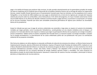 pagar a los dueños de bosque que producen tales servicios, ha sido asumido voluntariamente por los generadores privados de energía
con base en mediciones de la Fundación para el Desarrollo de la Cordillera Volcánica Central, que se encarga de realizar las inspecciones
técnicas, siendo Fonafifo (Fondo Nacional para el Financiamiento Forestal) quien hace los contratos con los propietarios de la cuenca
hidrográfica. La Ley Forestal de 1996 establece que esos pagos se alimentarán de un tercio de los ingresos por concepto del impuesto
selectivo de consumo sobre los combustibles y otros hidrocarburos. El fin último del programa, en el que el estado costarricense invirtió
más de $100 millones en las últimas dos décadas mediante incentivos fiscales y pagos directos, es promover la conservación y el manejo
de los recursos forestales, haciendo que éstos sean actividades productivas generadoras de ingresos para satisfacer las necesidades
básicas de los propietarios.



Acope ha indicado que para que el pago de servicios ambientales sea sostenible a largo plazo se requiere el sustento de actividades
rentables por largos períodos, como la producción hidroeléctrica, constituyéndose así una relación simbiótica entre el bosque y el
proyecto. En el mercado eléctrico esto requiere un balance para lograr la participación efectiva de los proyectos con energía renovable a
precios competitivos. Habida cuenta el carácter competitivo del mercado futuro, es necesario ayudar a la energía renovable a competir
con la energía termoeléctrica. La internalización de los costos ambientales podría dar una ponderación más justa a la contribución
ambiental de los proyectos renovables.



Otra forma de colaborar con dicho objetivo es colocando certificados de reducción de emisiones de carbono. La Oficina Costarricense de
Implementación Conjunta, adscrita al Ministerio del Ambiente, impulsa el Proyecto Fondo Prototipo de Carbono (PCF), mediante el cual
el Banco Mundial ha destinado $10 millones a la reducción de emisiones de gases de efecto invernadero. En estos momentos tres de los
proyectos hidroeléctricos asociados a Acope –Don Pedro, Volcán y Platanar- han adoptado el PCF concientes de la importancia de
garantizar la satisfacción de una creciente demanda de energía mediante opciones limpias y renovables. Con estos proyectos los
generadores privados de electricidad efectivamente robustecen el desarrollo de nuestros recursos renovables y disminuyen la factura
petrolera y la dependencia de recursos externos.
 