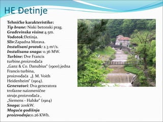 HE Đetinje
Tehničke karakteristike:
Tip brane: Niski betonski prag.
Građevinska visina:4.5m.
Vodotok:Đetinja.
Sliv:Zapadna Morava.
Instalisani protok: 2.3 m3/s.
Instalisana snaga: 0.36 MW.
Turbine: Dve Francis
turbine,proizvođača
„Ganz & Co. Danubius“ (1900),jedna
Francis turbina,
proizvođača „J. M. Voith
Heidenheim“ (1904).
Generatori: Dva generatora
trofazne naizmenične
struje,proizvođača ,
„Siemens - Halske“ (1904)
Snaga: 200kW.
Moguća godišnja
proizvodnja:0.26 KWh.
 