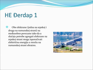 HE Đerdap 1
 Obe elektrane (jedna na srpskoj i
druga na rumunskoj strani) su
međusobno povezane tako da u
slučaju potrebe agregati elektrane na
srpskoj strani mogu isporučivati
električnu energiju u mrežu na
rumunskoj strani obratno.
 