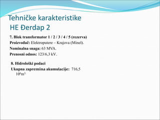 8. Hidrološki podaci
Ukupna zapremina akumulacije: 716,5
106m3.
7. Blok transformator 1 / 2 / 3 / 4 / 5 (rezerva)
Proizvođač: Elektroputere – Krajova (Minel).
Nominalna snaga: 63 MVA.
Prenosni odnos: 123/6,3 kV.
Tehničke karakteristike
HE Đerdap 2
 
