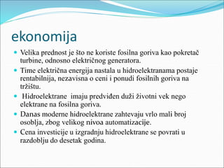 ekonomija
 Velika prednost je što ne koriste fosilna goriva kao pokretač
turbine, odnosno električnog generatora.
 Time električna energija nastala u hidroelektranama postaje
rentabilnija, nezavisna o ceni i ponudi fosilnih goriva na
tržištu.
 Hidroelektrane imaju predviđen duži životni vek nego
elektrane na fosilna goriva.
 Danas moderne hidroelektrane zahtevaju vrlo mali broj
osoblja, zbog velikog nivoa automatizacije.
 Cena investicije u izgradnju hidroelektrane se povrati u
razdoblju do desetak godina.
 