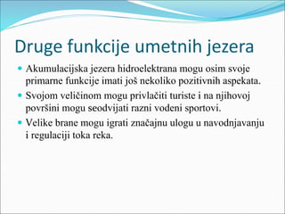 Druge funkcije umetnih jezera
 Akumulacijska jezera hidroelektrana mogu osim svoje
primarne funkcije imati još nekoliko pozitivnih aspekata.
 Svojom veličinom mogu privlačiti turiste i na njihovoj
površini mogu seodvijati razni vodeni sportovi.
 Velike brane mogu igrati značajnu ulogu u navodnjavanju
i regulaciji toka reka.
 