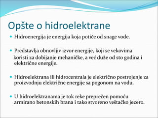 Opšte o hidroelektrane
 Hidroenergija je energija koja potiče od snage vode.
 Predstavlja obnovljiv izvor energije, koji se vekovima
koristi za dobijanje mehaničke, a već duže od sto godina i
električne energije.
 Hidroelektrana ili hidrocentrala je električno postrojenje za
proizvodnju električne energije sa pogonom na vodu.
 U hidroelektranama je tok reke preprečen pomoću
armirano betonskih brana i tako stvoreno veštačko jezero.
 