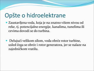 Opšte o hidroelektrane
 Zaustavljena voda, koja je na znatno višem nivou od
reke, tj. potencijalne energije, kanalima, tunelima ili
cevima dovodi se do turbina.
 Delujući velikom silom, voda obrće rotor turbine,
usled čega se obrće i rotor generatora, jer se nalaze na
zajedničkom vratilu.
 