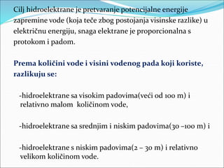 Cilj hidroelektrane je pretvaranje potencijalne energije
zapremine vode (koja teče zbog postojanja visinske razlike) u
električnu energiju, snaga elektrane je proporcionalna s
protokom i padom.
Prema količini vode i visini vodenog pada koji koriste,
razlikuju se:
-hidroelektrane sa visokim padovima(veći od 100 m) i
relativno malom količinom vode,
-hidroelektrane sa srednjim i niskim padovima(30 –100 m) i
-hidroelektrane s niskim padovima(2 – 30 m) i relativno
velikom količinom vode.
 