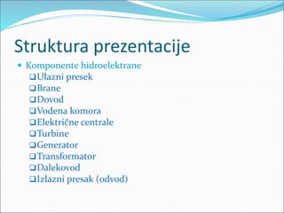 Struktura prezentacije
 Komponente hidroelektrane
Ulazni presek
Brane
Dovod
Vodena komora
Električne centrale
Turbine
Generator
Transformator
Dalekovod
Izlazni presak (odvod)
 