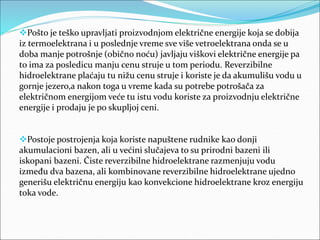 Pošto je teško upravljati proizvodnjom električne energije koja se dobija
iz termoelektrana i u poslednje vreme sve više vetroelektrana onda se u
doba manje potrošnje (obično noću) javljaju viškovi električne energije pa
to ima za posledicu manju cenu struje u tom periodu. Reverzibilne
hidroelektrane plaćaju tu nižu cenu struje i koriste je da akumulišu vodu u
gornje jezero,a nakon toga u vreme kada su potrebe potrošača za
električnom energijom veće tu istu vodu koriste za proizvodnju električne
energije i prodaju je po skupljoj ceni.
Postoje postrojenja koja koriste napuštene rudnike kao donji
akumulacioni bazen, ali u većini slučajeva to su prirodni bazeni ili
iskopani bazeni. Čiste reverzibilne hidroelektrane razmenjuju vodu
između dva bazena, ali kombinovane reverzibilne hidroelektrane ujedno
generišu električnu energiju kao konvekcione hidroelektrane kroz energiju
toka vode.
 