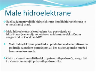 Male hidroelektrane
Razlika izmenu velikih hidroelektrana i malih hidroelektrana je
u instaliranoj snazi.
Mala hidroelektrana je određena kao postrojenje za
iskorištavanje energije vodotokova sa izlaznom električnom
snagom od 10 kW do 10 MW.
 Male hidroelektrane ponekad su prikladne za decentralizovana
područja sa malom potrošnjom,ali i za niskonaponske mreže i
lokalne mikro mreže.
Osim u vlasništvu velikih elektroprivrednih poduzeća, mogu biti
i u vlasništvu manjih privatnih poduzetnika.
 