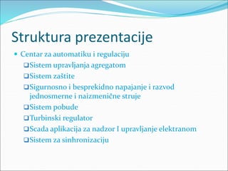 Struktura prezentacije
 Centar za automatiku i regulaciju
Sistem upravljanja agregatom
Sistem zaštite
Sigurnosno i besprekidno napajanje i razvod
jednosmerne i naizmenične struje
Sistem pobude
Turbinski regulator
Scada aplikacija za nadzor I upravljanje elektranom
Sistem za sinhronizaciju
 