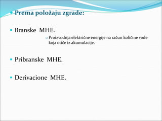  Prema položaju zgrade:
 Branske MHE.
o Proizvodnja električne energije na račun količine vode
koja otiče iz akumulacije.
 Pribranske MHE.
 Derivacione MHE.
 