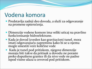 Vodena komora
 Predstavlja zadnji deo dovoda, a služi za odgovaranje
na promene opterećenja.
 Dimenzije vodene komore ima veliki uticaj na pravilno
funkcionisanje hidroelektrane.
 Kada je dovod izveden kao gravitacioni tunel, mora
imati odgovarajuću zapreminu kako bi se u njemu
mogle smestiti veće količine vode
 Kada je tunel pod pritiskom, njegove dimenzije
moraju biti takve da pritisak u dovodu ne poraste
preko dopuštene granice ili da nivo vode ne padne
ispod visine ulaza u cevovod pod pritiskom.
 