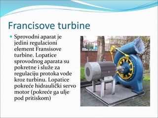 Francisove turbine
 Sprovodni aparat je
jedini regulacioni
element Fransisove
turbine. Lopatice
sprovodnog aparata su
pokretne i služe za
regulaciju protoka vode
kroz turbinu. Lopatice
pokreće hidraulički servo
motor (pokreće ga ulje
pod pritiskom)
 