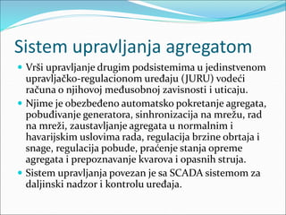 Sistem upravljanja agregatom
 Vrši upravljanje drugim podsistemima u jedinstvenom
upravljačko-regulacionom uređaju (JURU) vodeći
računa o njihovoj međusobnoj zavisnosti i uticaju.
 Njime je obezbeđeno automatsko pokretanje agregata,
pobuđivanje generatora, sinhronizacija na mrežu, rad
na mreži, zaustavljanje agregata u normalnim i
havarijskim uslovima rada, regulacija brzine obrtaja i
snage, regulacija pobude, praćenje stanja opreme
agregata i prepoznavanje kvarova i opasnih struja.
 Sistem upravljanja povezan je sa SCADA sistemom za
daljinski nadzor i kontrolu uređaja.
 