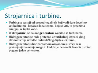 Strojarnica i turbine.Turbina se sastoji od provodnog dijela koji vodi daje dovoljno veliku brzinu i kotača s lopaticama, koji se vrti, te preuzima energiju iz tijeka vode.U strojarnici se nalaze generatori zajedno sa turbinama. Hidrogeneratori se rade pretežno u vertikalnoj izvedbi zbog ekonomičnije izvedbe hidrauličkog dijela elektrane. Hidrogeneratori s horizontalnom osovinom susreću se u postrojenjima manje snage ili kad dvije Pelton ili Francis turbine pogone jedan generator.