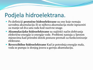 Podjela hidroelektrana.Po definiciji protočne hidroelektrane su one koje nemaju uzvodnu akumulaciju ili se njihova akumulacija može isprazniti za manje od dva sata rada kod nazivne snage. Akumulacijske hidroelektrane su najčešći način dobivanja električne energije iz energije vode. Problemi nastaju u ljetnim mjesecima kad prirodni dotok postane premali za funkcioniranje elektrane.Reverzibilne hidroelektrane Kad je potrošnja energije mala, voda se pumpa iz donjeg jezera u gornju akumulaciju.