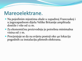 Mareoelektrane.Na pojedinim mjestima obale u zapadnoj Francuskoj i u jugozapadnom dijelu Velike Britanije amplituda dostiže i više od 12 m. Za ekonomičnu proizvodnju je potrebna minimalna visina od 7 m. Procjenjuje se da na svijetu postoji oko 40 lokacija pogodnih za instalaciju plimnih elektrana.