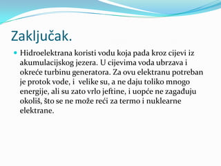 Zaključak.Hidroelektrana koristi vodu koja pada kroz cijevi iz akumulacijskog jezera. U cijevima voda ubrzava i okreće turbinu generatora. Za ovu elektranu potreban je protok vode, i  velike su, a ne daju toliko mnogo energije, ali su zato vrlo jeftine, i uopće ne zagađuju okoliš, što se ne može reći za termo i nuklearne elektrane.