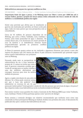ÁSIA – REPORTAGEM RIO MEKONG – INSTITUTO CARBONO

Hidroelétricas ameaçam rio e geram conflitos na Ásia
25/10/2010 - Autor: Fabiano Ávila - Fonte: Instituto CarbonoBrasil/Agências Internacionais
Importante fonte de água e pesca, o rio Mekong nasce no Tibet e corre por 1880 km até o
oceano Índico, porém o projeto de novas usinas estão colocando em risco o modo de vida de
milhões e a estabilidade política da região


Existe uma previsão que afirma que se atualmente as
guerras são motivadas por petróleo, no futuro serão pela
água. Cada vez mais parece que essa perspectiva está se
consolidando.

Cerca de 65 milhões de pessoas dependem do rio
Mekong, que corta a China, Tailândia, Laos, Camboja e
Vietnã, como fonte primordial de água e alimento. No
começo desse ano, o rio atravessou seu maior período de
seca da história e as hidrelétricas chinesas foram
responsabilizadas gerando os primeiros conflitos
políticos na região.

A China já construiu quatro usinas no rio, incluindo a gigantesca Xiaowan, que possui a mais alta
represa do planeta com 292 metros de altura. O país anunciou recentemente que pretende erguer
outras quatro hidroelétricas nos próximos
anos no Mekong.

Piorando ainda mais as perspectivas de
sobrevivência do rio, o Laos anunciou o
projeto de 11 usinas no trecho que corta o
país. O governo comunista acredita que a
venda de energia para as nações vizinhas é
uma das melhores alternativas para
conseguir recursos para tirar da miséria
milhões de pessoas.

Agora a região está diante de uma série de
dilemas: Se a China pode construir usinas,
por que o Laos não poderia? Como
administrar os recursos de um rio que
passa por tantos países? Como garantir o modo de vida das pessoas que precisam da água e da pesca?
Que impactos todas essas hidroelétricas terão na biodiversidade do Mekong?

Para tentar resolver essas questões foi criada a Comissão do Rio Mekong (MRC) que reúne Tailândia,
Laos, Camboja e Vietnã. A China participa apenas como “parceiro de dialogo”.

Nesta semana a comissão divulgou um relatório recomendando que nenhuma nova usina seja
construída no fluxo principal do Mekong no Sudeste Asiático nos próximos dez anos. O documento foi
publicado dias após o anúncio das hidroelétricas do Laos.




ÁSIA – REPORTAGEM RIO MEKONG – INSTITUTO CARBONO                                          Página 1
 