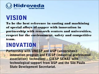 VISION
To be the best reference in casting and machining
of special alloys of copper with innovation in
partnership with research centers and universities,
respect for the environment, safety and competitive
team.
INOVATION
Partnership with UNESP and USP (universities)
innovation program and FIESP (industrial professional
association) technology – CIESP SENAI with
technological support from USP and the São Paulo
State Development Secretariat.
 