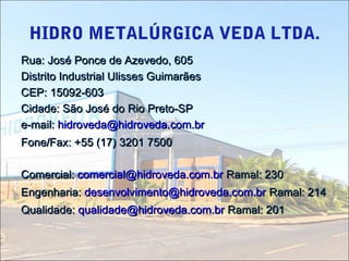HIDRO METALÚRGICA VEDA LTDA.
Rua: José Ponce de Azevedo, 605Rua: José Ponce de Azevedo, 605
Distrito Industrial Ulisses GuimarãesDistrito Industrial Ulisses Guimarães
CEP: 15092-603CEP: 15092-603
Cidade: São José do Rio Preto-SPCidade: São José do Rio Preto-SP
e-mail:e-mail: hidroveda@hidroveda.com.brhidroveda@hidroveda.com.br
Fone/Fax: +55 (17) 3201 7500Fone/Fax: +55 (17) 3201 7500
Comercial:Comercial: comercial@hidroveda.com.brcomercial@hidroveda.com.br Ramal: 230Ramal: 230
Engenharia:Engenharia: desenvolvimento@hidroveda.com.brdesenvolvimento@hidroveda.com.br Ramal: 214Ramal: 214
Qualidade:Qualidade: qualidade@hidroveda.com.brqualidade@hidroveda.com.br Ramal: 201Ramal: 201
 