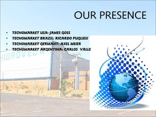 • TECNOMARKET USA: JAMES GOSS
• TECNOMARKET BRAZIL: RICARDO PUGLIESI
• TECNOMARKET GERMANY: AXEL MEIER
• TECNOMARKET ARGENTINA: CARLOS VALLE
OUR PRESENCE
 