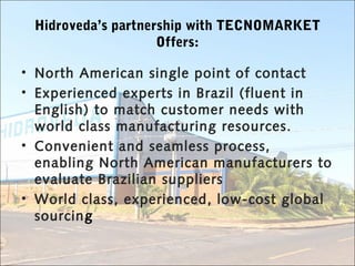 Hidroveda’s partnership with TECNOMARKET
Offers:
• North American single point of contact
• Experienced experts in Brazil (fluent in
English) to match customer needs with
world class manufacturing resources.
• Convenient and seamless process,
enabling North American manufacturers to
evaluate Brazilian suppliers
• World class, experienced, low-cost global
sourcing
 