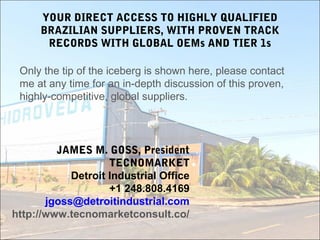 YOUR DIRECT ACCESS TO HIGHLY QUALIFIED
BRAZILIAN SUPPLIERS, WITH PROVEN TRACK
RECORDS WITH GLOBAL OEMs AND TIER 1s
Only the tip of the iceberg is shown here, please contact
me at any time for an in-depth discussion of this proven,
highly-competitive, global suppliers.
JAMES M. GOSS, President
TECNOMARKET
Detroit Industrial Office
+1 248.808.4169
jgoss@detroitindustrial.com
http://www.tecnomarketconsult.co/
 