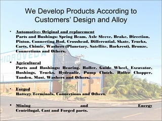 We Develop Products According to
Customers’ Design and Alloy
• Automotive- Original and replacement
Parts and Bushings: Spring Beam, Axle Sleeve, Brake, Direction,
Piston, Connecting Rod, Crosshead, Differential, Skate, Trucks,
Carts, Chimie, Washers (Planetary, Satellite, Backrest), Bronze,
Connections and Others.
 Agricultural
Parts and Bushings: Bearing, Roller, Guide Wheel, Excavator,
Bushings, Trucks, Hydraulic, Pump Clutch, Roller Chopper,
Tanden, Mast, Washers and Others.
• Forged
Battery Terminals, Connections and Others.
 Mining and Energy
Centrifugal, Cast and Forged parts.
 