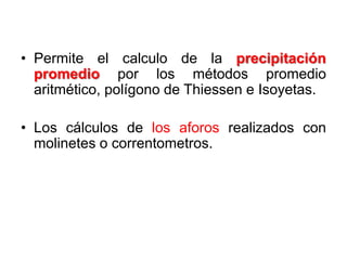 • Permite el calculo de la precipitación
promedio por los métodos promedio
aritmético, polígono de Thiessen e Isoyetas.
• Los cálculos de los aforos realizados con
molinetes o correntometros.
 