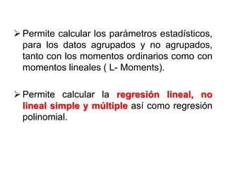  Permite calcular los parámetros estadísticos,
para los datos agrupados y no agrupados,
tanto con los momentos ordinarios como con
momentos lineales ( L- Moments).
 Permite calcular la regresión lineal, no
lineal simple y múltiple así como regresión
polinomial.
 