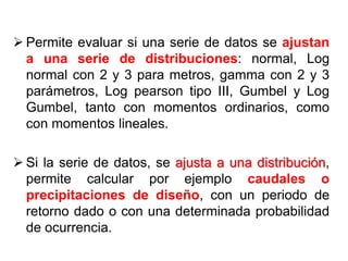  Permite evaluar si una serie de datos se ajustan
a una serie de distribuciones: normal, Log
normal con 2 y 3 para metros, gamma con 2 y 3
parámetros, Log pearson tipo III, Gumbel y Log
Gumbel, tanto con momentos ordinarios, como
con momentos lineales.
 Si la serie de datos, se ajusta a una distribución,
permite calcular por ejemplo caudales o
precipitaciones de diseño, con un periodo de
retorno dado o con una determinada probabilidad
de ocurrencia.
 