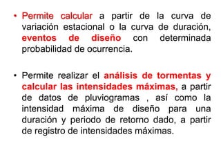 • Permite calcular a partir de la curva de
variación estacional o la curva de duración,
eventos de diseño con determinada
probabilidad de ocurrencia.
• Permite realizar el análisis de tormentas y
calcular las intensidades máximas, a partir
de datos de pluviogramas , así como la
intensidad máxima de diseño para una
duración y periodo de retorno dado, a partir
de registro de intensidades máximas.
 