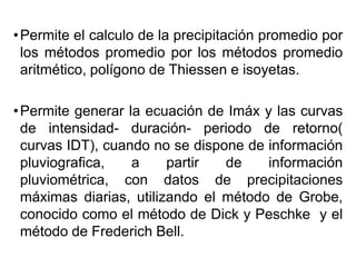 •Permite el calculo de la precipitación promedio por
los métodos promedio por los métodos promedio
aritmético, polígono de Thiessen e isoyetas.
•Permite generar la ecuación de Imáx y las curvas
de intensidad- duración- periodo de retorno(
curvas IDT), cuando no se dispone de información
pluviografica, a partir de información
pluviométrica, con datos de precipitaciones
máximas diarias, utilizando el método de Grobe,
conocido como el método de Dick y Peschke y el
método de Frederich Bell.
 