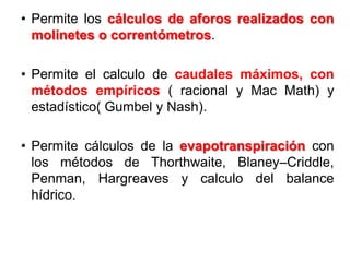 • Permite los cálculos de aforos realizados con
molinetes o correntómetros.
• Permite el calculo de caudales máximos, con
métodos empíricos ( racional y Mac Math) y
estadístico( Gumbel y Nash).
• Permite cálculos de la evapotranspiración con
los métodos de Thorthwaite, Blaney–Criddle,
Penman, Hargreaves y calculo del balance
hídrico.
 