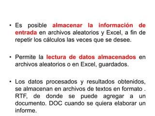 • Es posible almacenar la información de
entrada en archivos aleatorios y Excel, a fin de
repetir los cálculos las veces que se desee.
• Permite la lectura de datos almacenados en
archivos aleatorios o en Excel, guardados.
• Los datos procesados y resultados obtenidos,
se almacenan en archivos de textos en formato .
RTF, de donde se puede agregar a un
documento. DOC cuando se quiera elaborar un
informe.
 
