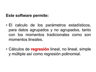 Este software permite:
• El calculo de los parámetros estadísticos,
para datos agrupados y no agrupados, tanto
con los momentos tradicionales como son
momentos lineales.
• Cálculos de regresión lineal, no lineal, simple
y múltiple así como regresión polinomial.
 