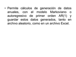 • Permite cálculos de generación de datos
anuales, con el modelo Markoviano o
autoregresivo de primer orden AR(1) y
guardar estos datos generados, tanto en
archivo aleatorio, como en un archivo Excel.
 