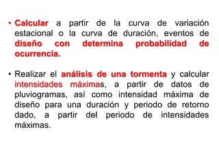 • Calcular a partir de la curva de variación
estacional o la curva de duración, eventos de
diseño con determina probabilidad de
ocurrencia.
• Realizar el análisis de una tormenta y calcular
intensidades máximas, a partir de datos de
pluviogramas, así como intensidad máxima de
diseño para una duración y periodo de retorno
dado, a partir del periodo de intensidades
máximas.
 