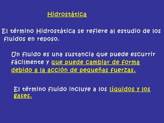 El término Hidrostática se refiere al estudio de los
fluidos en reposo.
Un fluido es una sustancia que puede escurrir
fácilmente y que puede cambiar de forma
debido a la acción de pequeñas fuerzas.
El término fluido incluye a los líquidos y los
gases.
Hidrostática
 