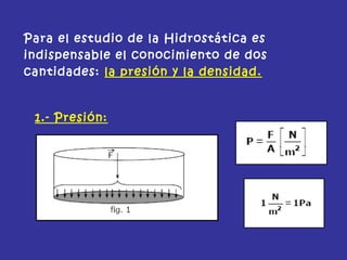 Para el estudio de la Hidrostática es
indispensable el conocimiento de dos
cantidades: la presión y la densidad.
1.- Presión:
 