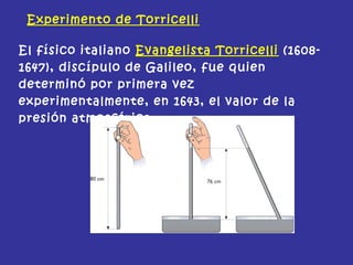 Experimento de Torricelli
El físico italiano Evangelista Torricelli (1608-
1647), discípulo de Galileo, fue quien
determinó por primera vez
experimentalmente, en 1643, el valor de la
presión atmosférica.
 